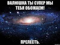 Валюшка ты супер мы тебя обожаем! ПРелесть.