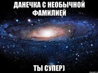 Данечка с необычной фамилией ты супер)