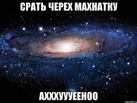 срать черех махнатку ахххуууееноо