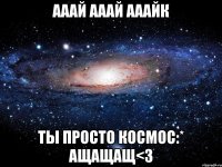 Ааай Ааай АаайК Ты просто космос:* ащащащ<3