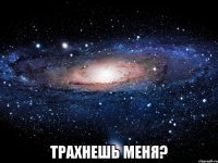  трахнешь меня?