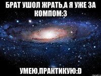 брат ушол жрать,а я уже за компом:3 умею,практикую:D