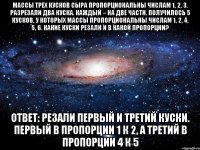 Массы трех кусков сыра пропорциональны числам 1, 2, 3. Разрезали два куска. Каждый – на две части. Получилось 5 кусков, у которых массы пропорциональны числам 1, 2, 4, 5, 6. Какие куски резали и в какой пропорции? Ответ: Резали первый и третий куски. Первый в пропорции 1 к 2, а третий в пропорции 4 к 5