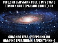 Сегодня вырубили свет, в МГУ стало темно и нас пораньше отпустили Спасибо тебе, суперский, но обычно грёбанный, Барки Точик=)