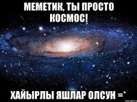 Меметик, ты просто КОСМОС! Хайырлы яшлар олсун =*