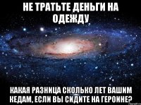 не тратьте деньги на одежду какая разница сколько лет вашим кедам, если вы сидите на героине?