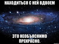 Находиться с ней вдвоем это необъяснимо прекрасно.