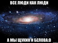 Все люди как люди а мы Щукин и Белова:D