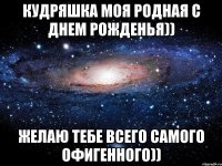 Кудряшка моя родная с днем рожденья)) желаю тебе всего самого офигенного))