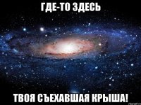 где-то здесь твоя съехавшая крыша!