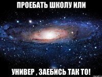 Проебать школу или универ , заебись так то!