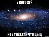 У КОГО ХУЙ НЕ У ТЕБЯ,ТАК ЧТО ЦЫЦ