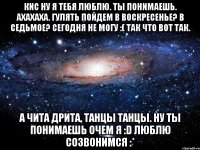 Кис ну я тебя люблю. Ты понимаешь. Ахахаха. Гулять пойдем в воскресенье? В седьмое? Сегодня не могу :( так что вот так. А Чита дрита, танцы танцы. Ну ты понимаешь очем я :D люблю созвонимся :*