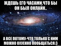 Ждешь его часами,что бы он был онлайн.. А все потому-что,только с ним можно охуенно пообщаться:3