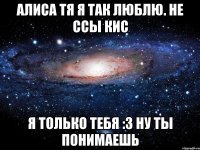 Алиса тя я так люблю. Не ссы кис я только тебя :3 ну ты понимаешь