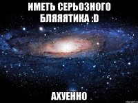 Иметь серьозного бляяятика :D Ахуенно