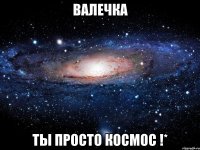 ВАЛЕЧКА ТЫ ПРОСТО КОСМОС !*