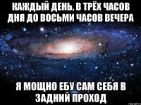 Каждый день, в трёх часов дня до восьми часов вечера я мощно ебу сам себя в задний проход