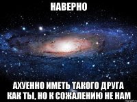 Наверно Ахуенно иметь такого друга как ты, но к сожалению не нам