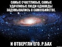 Самые счастливые, самые удачливые люди однажды задумывались о самоубийстве. И отвергли его. Р.Бах