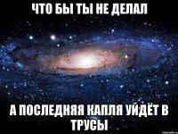 что бы ты не делал а последняя капля уйдёт в трусы