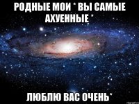 РОДНЫЕ МОИ * ВЫ САМЫЕ АХУЕННЫЕ * ЛЮБЛЮ ВАС ОЧЕНЬ*