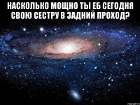 Насколько мощно ты еб сегодня свою сестру в задний проход? 