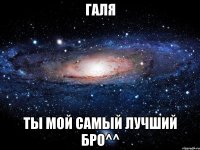 Галя ты мой самый лучший бро^^