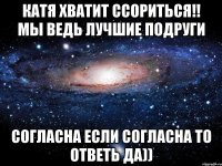 Катя хватит ссориться!! Мы ведь лучшие ПОДРУГИ Согласна если согласна то ответь да))