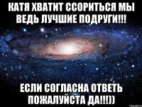 Катя хватит ССОРИТЬСЯ мы ведь ЛУЧШИЕ ПОДРУГИ!!! Если согласна ответь пожалуйста ДА!!!))