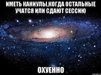 иметь каниулы,когда остальные учатся или сдают сессию охуенно