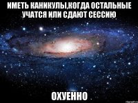 иметь каникулы,когда остальные учатся или сдают сессию охуенно