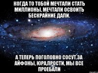 Когда то тобой мечтали стать миллионы, Мечтали освоить бескрайние дали. А теперь поголовно сосут за айфоны, Юра,прости, мы все проебали