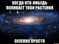 когда кто-нибудь поливает твои растения охуенно просто