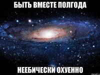 быть вместе полгода неебически охуенно