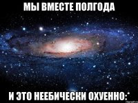 мы вместе полгода и это неебически охуенно:*