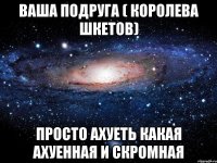 Ваша подруга ( Королева Шкетов) просто ахуеть какая ахуенная и скромная