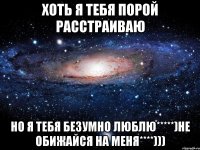 хоть я тебя порой расстраиваю но я тебя безумно люблю*****)не обижайся на меня****)))