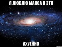 Я ЛЮБЛЮ МАКСА И ЭТО АХУЕННО