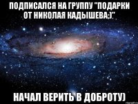 Подписался на группу "Подарки от Николая кадышева;)" Начал верить в доброту)