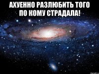 АХУЕННО РАЗЛЮБИТЬ ТОГО ПО КОМУ СТРАДАЛА! 