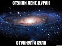 СТУКНИ ЛЕНЕ ДУРАК СТУКНУЛ И ХУЛИ