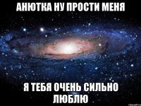 анютка ну прости меня я тебя очень сильно люблю