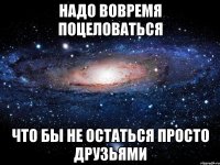 надо вовремя поцеловаться что бы не остаться просто друзьями