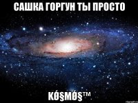 Сашка Горгун ты просто kǿ§мǿ§™