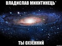 Владислав МИКиТИНЕЦЬ* ты охуенний