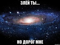 злёй ты.... но дорог мне