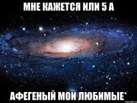 Мне кажется или 5 А Афегеный мои любимые*