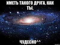 Иметь такого друга, как ты, ЧУДЕСНО^^