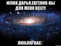 Юлия,Дарья,Евгения-вы для меня все!!! Люблю вас:*